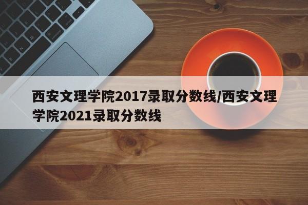 西安文理学院2017录取分数线/西安文理学院2021录取分数线