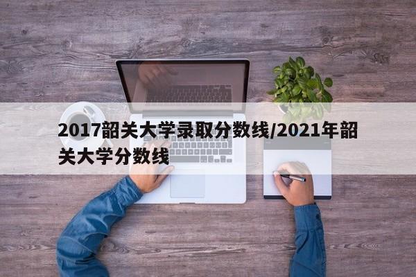 2017韶关大学录取分数线/2021年韶关大学分数线
