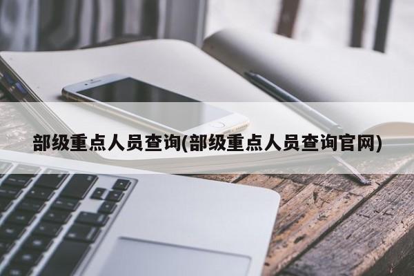 部级重点人员查询(部级重点人员查询官网)