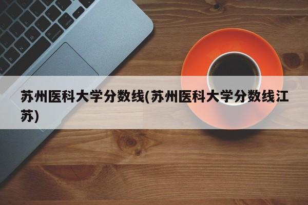 苏州医科大学分数线(苏州医科大学分数线江苏)