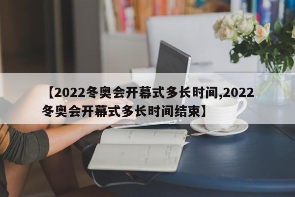 【2022冬奥会开幕式多长时间,2022冬奥会开幕式多长时间结束】