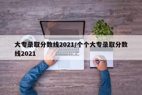 大专录取分数线2021/个个大专录取分数线2021