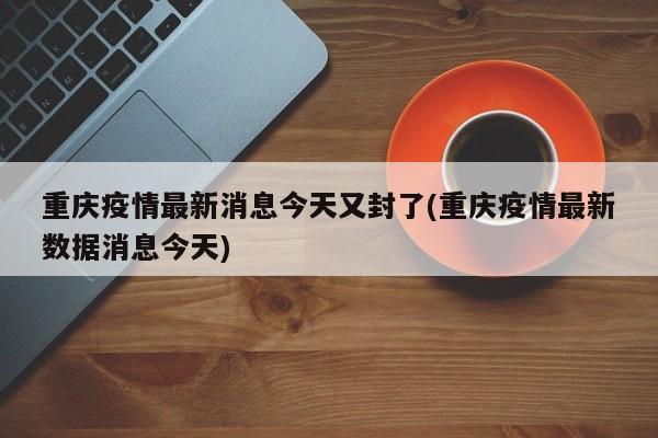 重庆疫情最新消息今天又封了(重庆疫情最新数据消息今天)