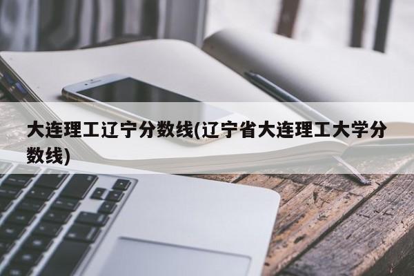大连理工辽宁分数线(辽宁省大连理工大学分数线)
