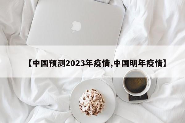 【中国预测2023年疫情,中国明年疫情】