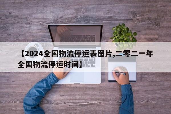 【2024全国物流停运表图片,二零二一年全国物流停运时间】