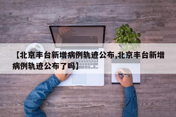 【北京丰台新增病例轨迹公布,北京丰台新增病例轨迹公布了吗】