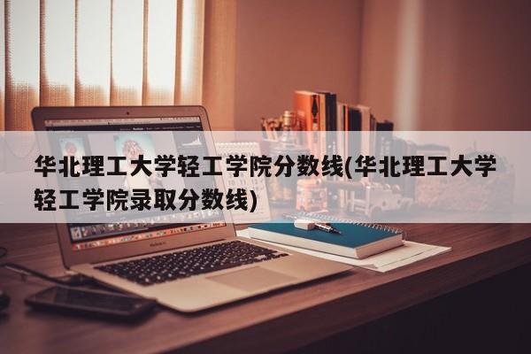 华北理工大学轻工学院分数线(华北理工大学轻工学院录取分数线)