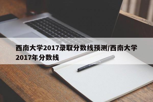 西南大学2017录取分数线预测/西南大学2017年分数线