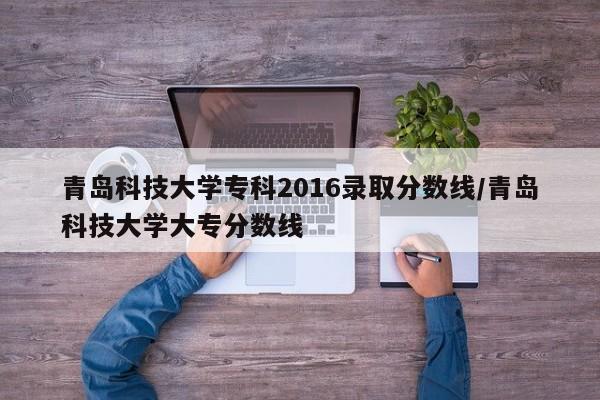 青岛科技大学专科2016录取分数线/青岛科技大学大专分数线
