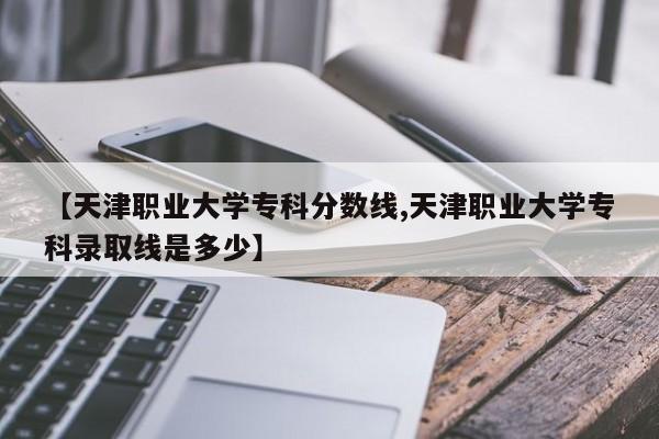 【天津职业大学专科分数线,天津职业大学专科录取线是多少】