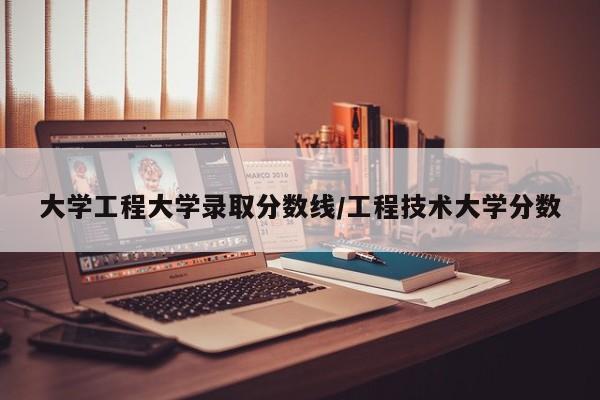 大学工程大学录取分数线/工程技术大学分数