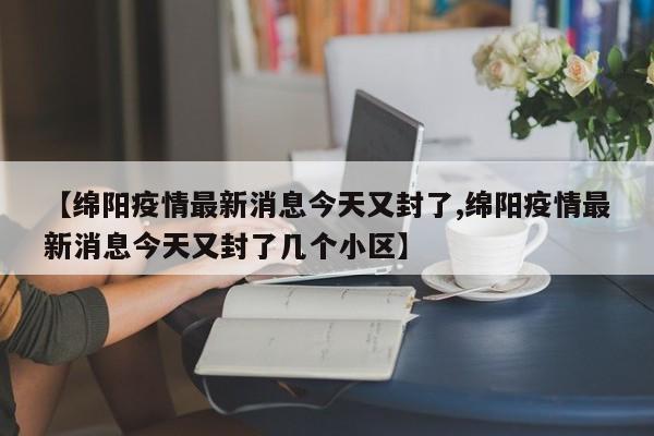 【绵阳疫情最新消息今天又封了,绵阳疫情最新消息今天又封了几个小区】