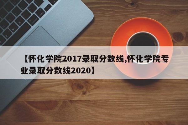 【怀化学院2017录取分数线,怀化学院专业录取分数线2020】