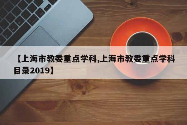【上海市教委重点学科,上海市教委重点学科目录2019】
