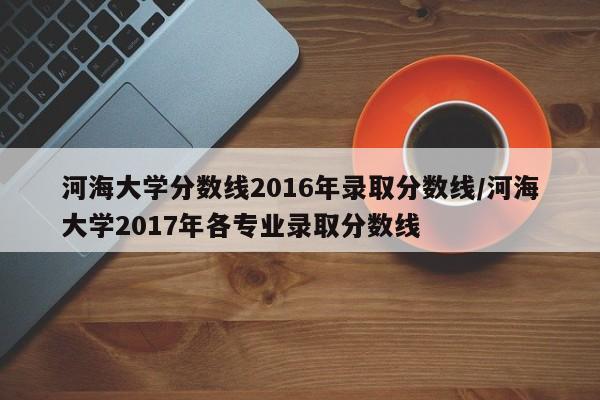河海大学分数线2016年录取分数线/河海大学2017年各专业录取分数线
