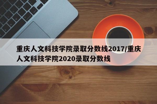 重庆人文科技学院录取分数线2017/重庆人文科技学院2020录取分数线