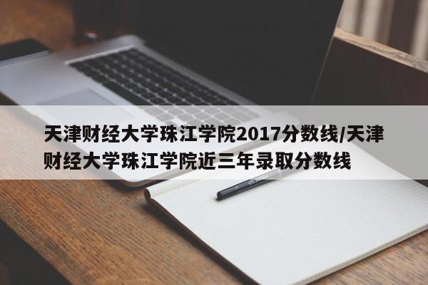 天津财经大学珠江学院2017分数线/天津财经大学珠江学院近三年录取分数线