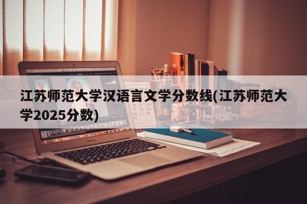 江苏师范大学汉语言文学分数线(江苏师范大学2025分数)