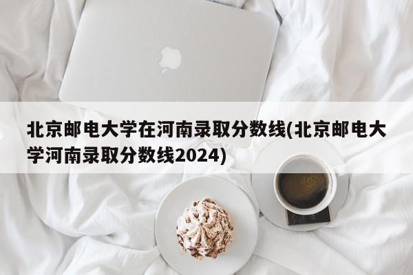 北京邮电大学在河南录取分数线(北京邮电大学河南录取分数线2024)