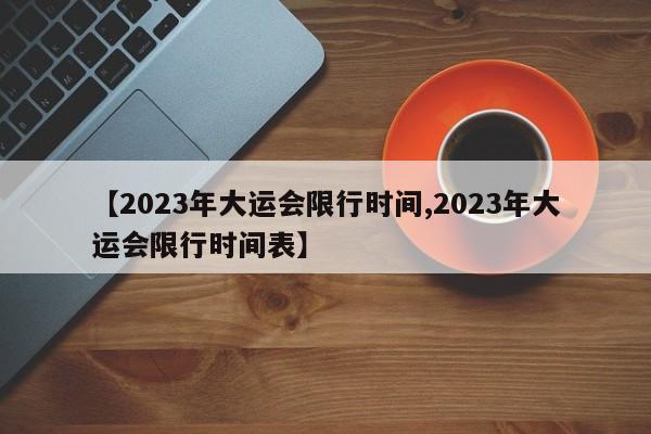 【2023年大运会限行时间,2023年大运会限行时间表】