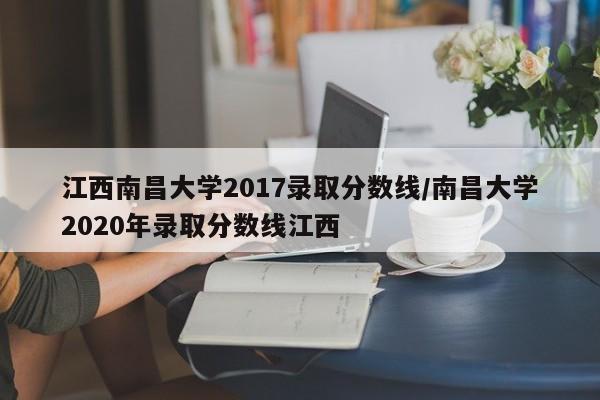 江西南昌大学2017录取分数线/南昌大学2020年录取分数线江西