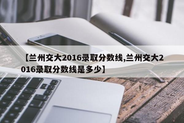 【兰州交大2016录取分数线,兰州交大2016录取分数线是多少】