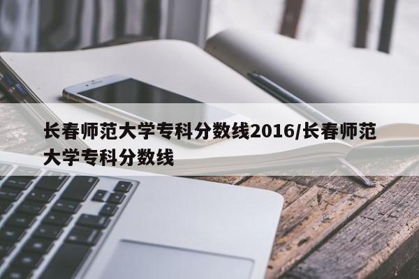 长春师范大学专科分数线2016/长春师范大学专科分数线