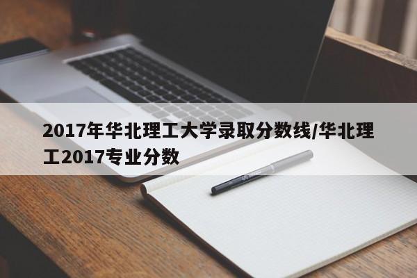 2017年华北理工大学录取分数线/华北理工2017专业分数