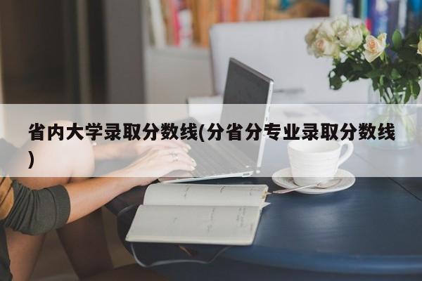 省内大学录取分数线(分省分专业录取分数线)