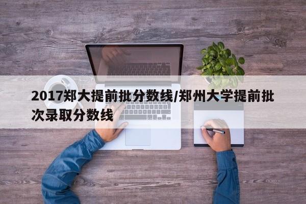 2017郑大提前批分数线/郑州大学提前批次录取分数线