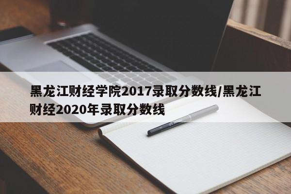 黑龙江财经学院2017录取分数线/黑龙江财经2020年录取分数线