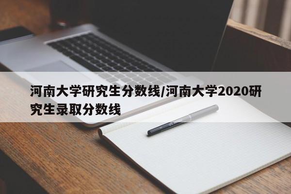河南大学研究生分数线/河南大学2020研究生录取分数线