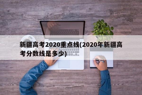 新疆高考2020重点线(2020年新疆高考分数线是多少)