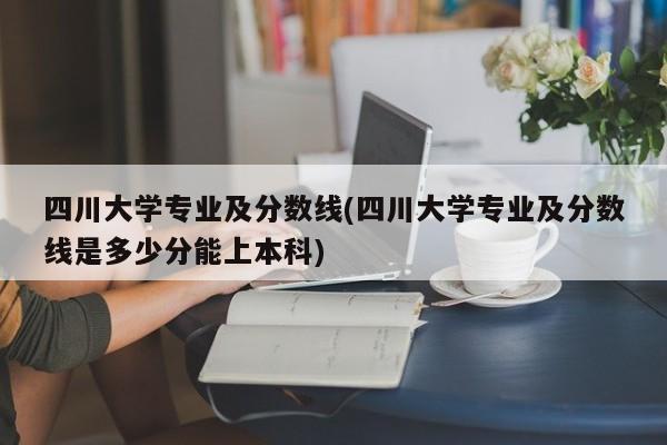 四川大学专业及分数线(四川大学专业及分数线是多少分能上本科)