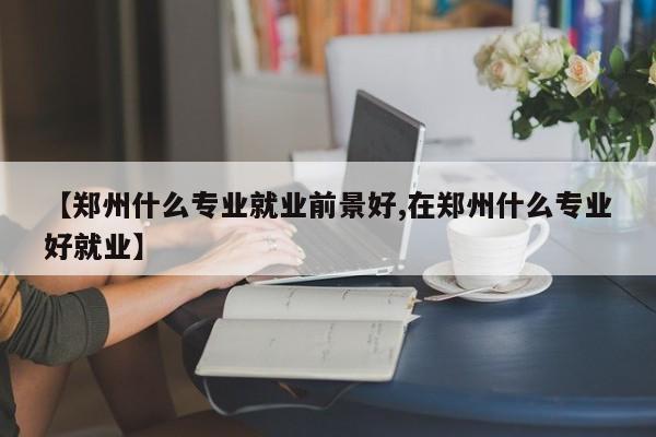 【郑州什么专业就业前景好,在郑州什么专业好就业】
