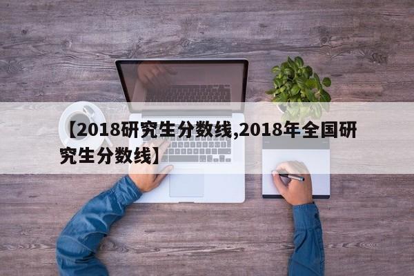 【2018研究生分数线,2018年全国研究生分数线】