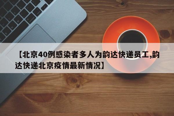 【北京40例感染者多人为韵达快递员工,韵达快递北京疫情最新情况】