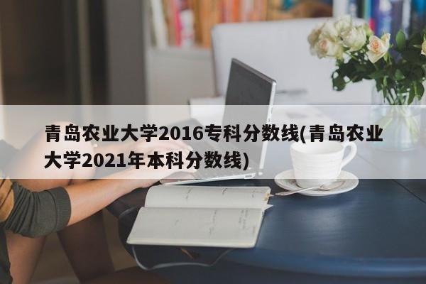 青岛农业大学2016专科分数线(青岛农业大学2021年本科分数线)