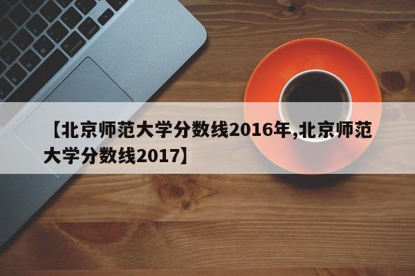 【北京师范大学分数线2016年,北京师范大学分数线2017】
