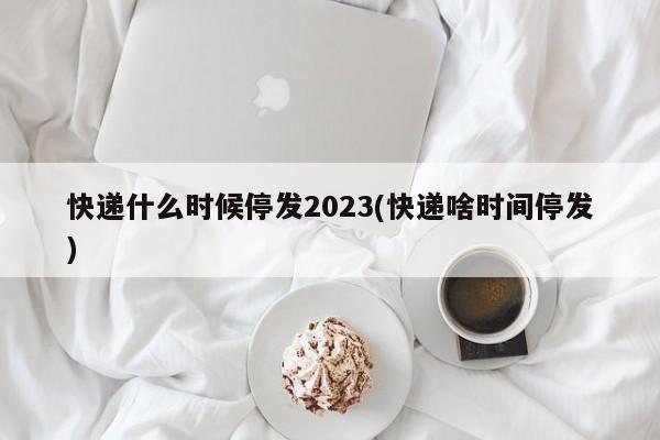 快递什么时候停发2023(快递啥时间停发)