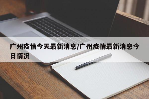 广州疫情今天最新消息/广州疫情最新消息今日情况