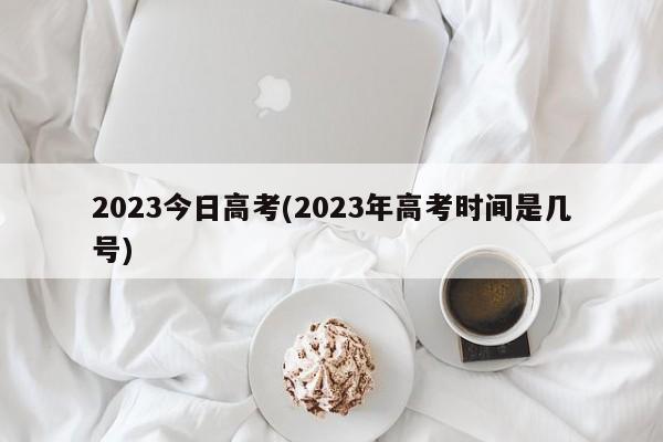 2023今日高考(2023年高考时间是几号)