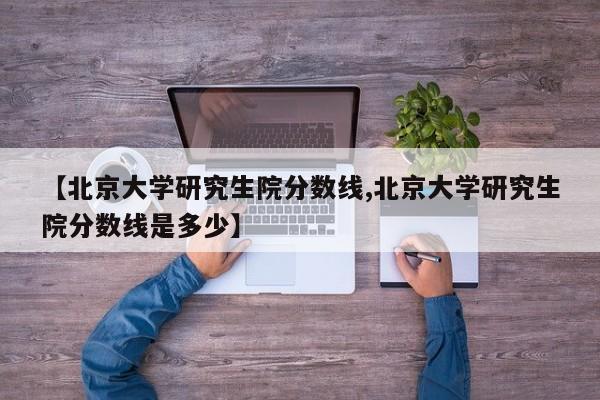 【北京大学研究生院分数线,北京大学研究生院分数线是多少】