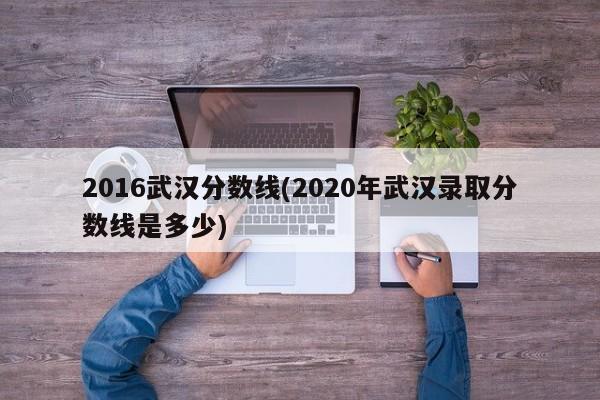 2016武汉分数线(2020年武汉录取分数线是多少)