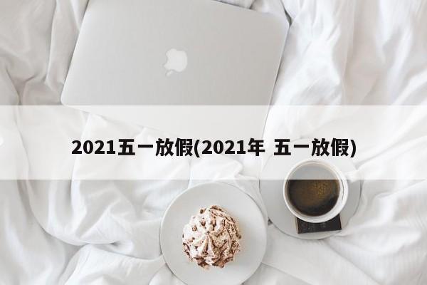2021五一放假(2021年 五一放假)