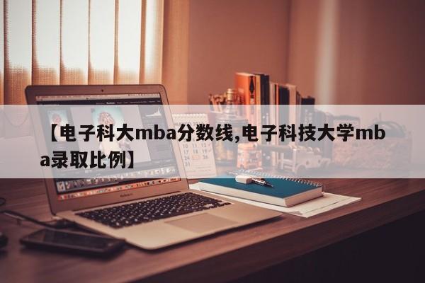 【电子科大mba分数线,电子科技大学mba录取比例】