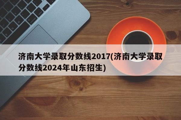 济南大学录取分数线2017(济南大学录取分数线2024年山东招生)