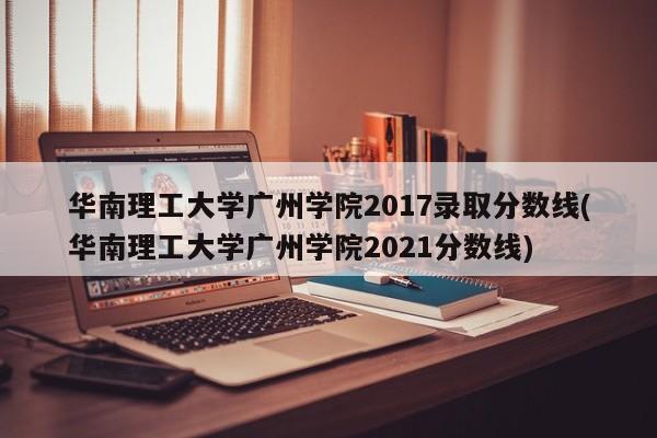 华南理工大学广州学院2017录取分数线(华南理工大学广州学院2021分数线)