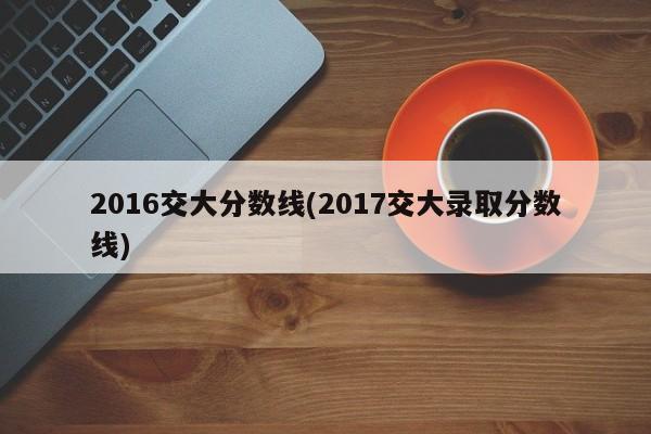 2016交大分数线(2017交大录取分数线)